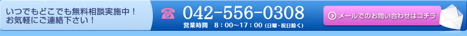 いつでもどこでも無料相談実施中！お気軽にご連絡下さい！ 042-556-0308 営業時間　8：00～17：00 (土曜・日曜・祝日除く) メールでのお問い合わせはコチラ
